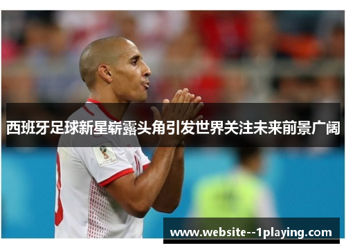 西班牙足球新星崭露头角引发世界关注未来前景广阔 西班牙足球新星崭露头角引发世界关注未来前景广阔