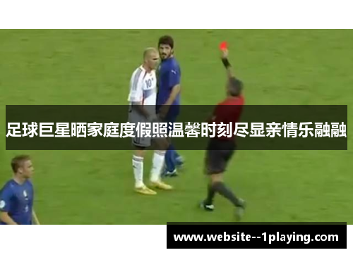 足球巨星晒家庭度假照温馨时刻尽显亲情乐融融