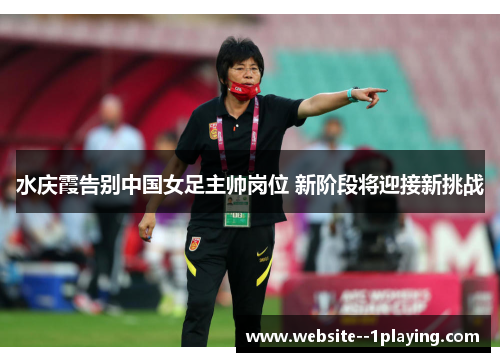 水庆霞告别中国女足主帅岗位 新阶段将迎接新挑战 水庆霞告别中国女足主帅岗位 新阶段将迎接新挑战