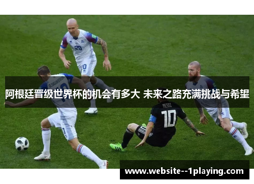 阿根廷晋级世界杯的机会有多大 未来之路充满挑战与希望