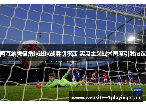 阿森纳凭借角球进球战胜切尔西 实用主义战术再度引发热议