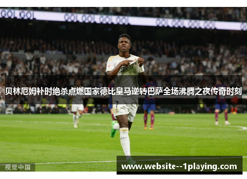 贝林厄姆补时绝杀点燃国家德比皇马逆转巴萨全场沸腾之夜传奇时刻